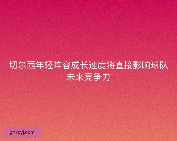 切尔西年轻阵容成长速度将直接影响球队未来竞争力