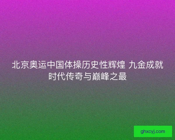 北京奥运中国体操历史性辉煌 九金成就时代传奇与巅峰之最